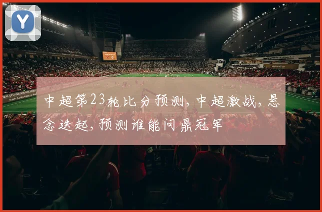 中超第23轮比分预测,中超激战,悬念迭起,预测谁能问鼎冠军