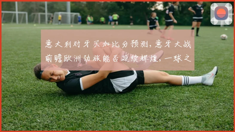 意大利对牙买加比分预测,意牙大战前瞻欧洲劲旅能否延续辉煌,一球之差定胜负