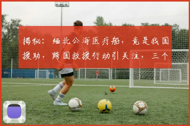 揭秘：缅北公海医疗船，竟是我国援助，跨国救援行动引关注，三个国家合力救治