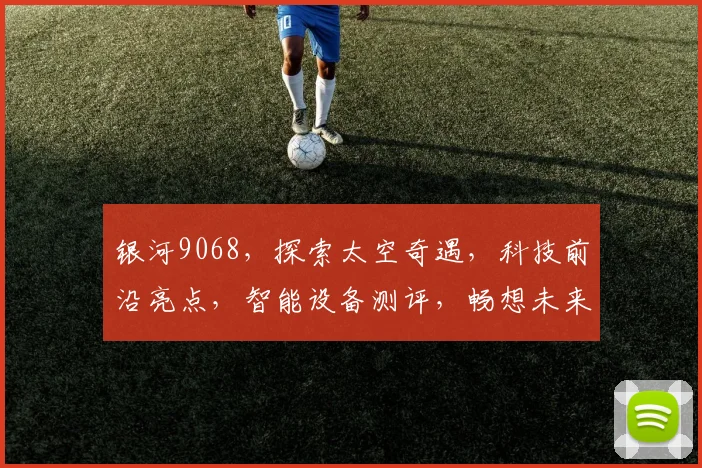 银河9068，探索太空奇遇，科技前沿亮点，智能设备测评，畅想未来生活体验